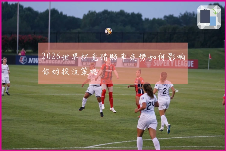 2026世界杯竞猜赔率走势如何影响你的投注策略
