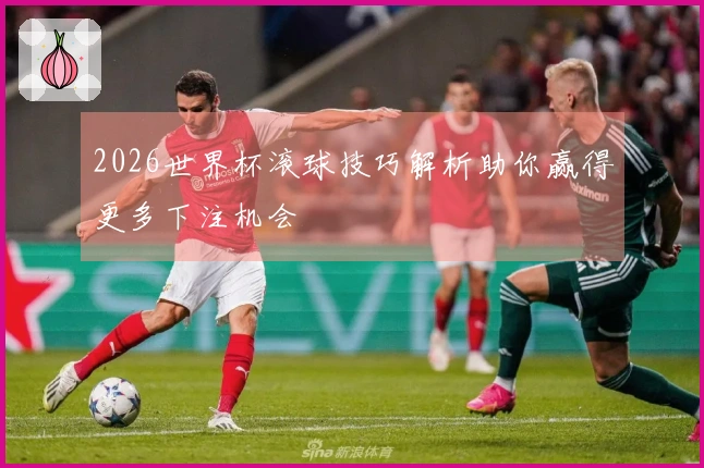 2026世界杯滚球技巧解析助你赢得更多下注机会